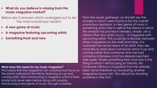 

What do you believe is missing from the
music magazine market?

From the results gathered, on the left are the
answers in which were found to be the overall
unanimous decisions. A new genre of music is
 A new genre of music
something which ties in well to the theme in which
the analysis has proved is needed, simple, yet a
 A magazine featuring upcoming artists
vibrant (the new artist) touch. ‘A magazine with
 Something fresh and new.
upcoming artists’ This could be a decider between
other magazines on the shelf and mine. If a
customer has never heard of an artist, they are
more like to read about someone which is up and
coming rather than someone who has had
numerous interviews and has already reached
their peak. Finally something fresh and new is the
thing in which I will focusing on heavily. No
consumer will buy a magazine that has already
What does this mean for my music magazine?
This means that the magazine I am creating must focus on been done therefore by recreating another
the points outlined on the left by featuring an up and
magazines layout etc. this will just be shooting
coming artist, then constructing a magazine which is fresh, ourselves in the foot.

Below are 3 answers which averaged out to be
the most unanimous verdict;

simple and never seen before along with possibly
introducing a new genre of music through a freebie.

 