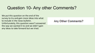 Question 10- Any other Comments?
We put this question on the end of the
survey to try and gain more ideas into what
to include in the news bulletin.
Unfortunately, this question wasn’t answered
the way we wanted it to and we didn’t gain
any ideas to take forward but we tried.

 