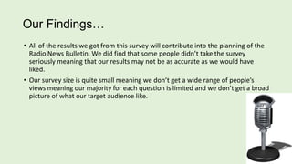 Our Findings…
• All of the results we got from this survey will contribute into the planning of the
Radio News Bulletin. We did find that some people didn’t take the survey
seriously meaning that our results may not be as accurate as we would have
liked.
• Our survey size is quite small meaning we don’t get a wide range of people’s
views meaning our majority for each question is limited and we don’t get a broad
picture of what our target audience like.

 