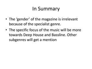 In Summary
• The ‘gender’ of the magazine is irrelevant
because of the specialist genre.
• The specific focus of the music will be more
towards Deep House and Bassline. Other
subgenres will get a mention

 