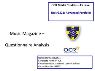 OCR Media Studies – AS Level 
Unit G321: Advanced Portfolio 
Music Magazine – 
Questionnaire Analysis 
Name: Hannah Hughes 
Candidate Number: 4067 
Center Name: St. Andrew’s Catholic School 
Center Number: 64135 
 