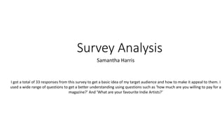 Survey Analysis 
Samantha Harris 
I got a total of 33 responses from this survey to get a basic idea of my target audience and how to make it appeal to them. I 
used a wide range of questions to get a better understanding using questions such as ‘how much are you willing to pay for a 
magazine?’ And ‘What are your favourite Indie Artists?’ 
 