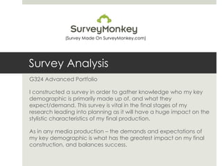 Survey Analysis
G324 Advanced Portfolio
I constructed a survey in order to gather knowledge who my key
demographic is primarily made up of, and what they
expect/demand. This survey is vital in the final stages of my
research leading into planning as it will have a huge impact on the
stylistic characteristics of my final production.
As in any media production – the demands and expectations of
my key demographic is what has the greatest impact on my final
construction, and balances success.
(Survey Made On SurveyMonkey.com)
 