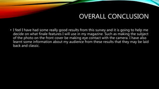 OVERALL CONCLUSION
• I feel I have had some really good results from this survey and it is going to help me
decide on what finale features I will use in my magazine. Such as making the subject
of the photo on the front cover be making eye contact with the camera. I have also
learnt some information about my audience from these results that they may be laid
back and classic.
 