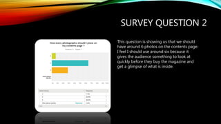 SURVEY QUESTION 2
This question is showing us that we should
have around 6 photos on the contents page.
I feel I should use around six because it
gives the audience something to look at
quickly before they buy the magazine and
get a glimpse of what is inside.
 