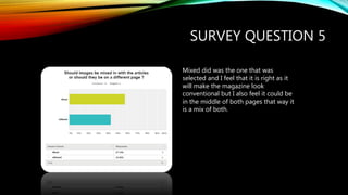 SURVEY QUESTION 5
Mixed did was the one that was
selected and I feel that it is right as it
will make the magazine look
conventional but I also feel it could be
in the middle of both pages that way it
is a mix of both.
 