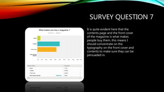 SURVEY QUESTION 7
It is quite evident here that the
contents page and the front cover
of the magazine is what makes
people buy them, this means I
should concentrate on the
typography on the front cover and
contents to make sure they can be
persuaded in.
 