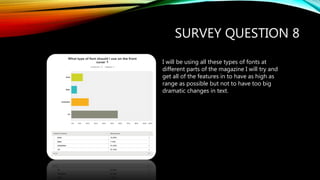 SURVEY QUESTION 8
I will be using all these types of fonts at
different parts of the magazine I will try and
get all of the features in to have as high as
range as possible but not to have too big
dramatic changes in text.
 