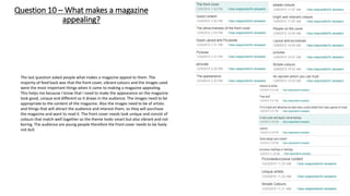Question 10 – What makes a magazine
appealing?
The last question asked people what makes a magazine appeal to them. The
majority of feed back was that the front cover, vibrant colours and the images used
were the most important things when it came to making a magazine appealing.
This helps me because I know that I need to make the appearance on the magazine
look good, unique and different so it draws in the audience. The images need to be
appropriate to the content of the magazine. Also the images need to be of artists
and things that will attract the audience and interest them, so they will purchase
the magazine and want to read it. The front cover needs look unique and consist of
colours that match well together so the theme looks smart but also vibrant and not
boring. The audience are young people therefore the front cover needs to be lively
not dull.
 