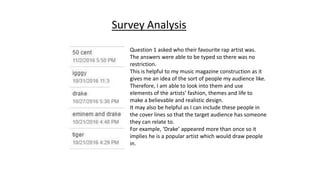 Survey Analysis
Question 1 asked who their favourite rap artist was.
The answers were able to be typed so there was no
restriction.
This is helpful to my music magazine construction as it
gives me an idea of the sort of people my audience like.
Therefore, I am able to look into them and use
elements of the artists’ fashion, themes and life to
make a believable and realistic design.
It may also be helpful as I can include these people in
the cover lines so that the target audience has someone
they can relate to.
For example, ‘Drake’ appeared more than once so it
implies he is a popular artist which would draw people
in.
 