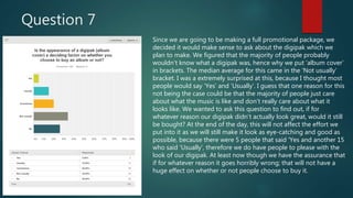 Question 7
Since we are going to be making a full promotional package, we
decided it would make sense to ask about the digipak which we
plan to make. We figured that the majority of people probably
wouldn’t know what a digipak was, hence why we put ‘album cover’
in brackets. The median average for this came in the ‘Not usually’
bracket. I was a extremely surprised at this, because I thought most
people would say ‘Yes’ and ‘Usually’. I guess that one reason for this
not being the case could be that the majority of people just care
about what the music is like and don’t really care about what it
looks like. We wanted to ask this question to find out, if for
whatever reason our digipak didn’t actually look great, would it still
be bought? At the end of the day, this will not affect the effort we
put into it as we will still make it look as eye-catching and good as
possible, because there were 5 people that said ‘Yes and another 15
who said ‘Usually’, therefore we do have people to please with the
look of our digipak. At least now though we have the assurance that
if for whatever reason it goes horribly wrong; that will not have a
huge effect on whether or not people choose to buy it.
 