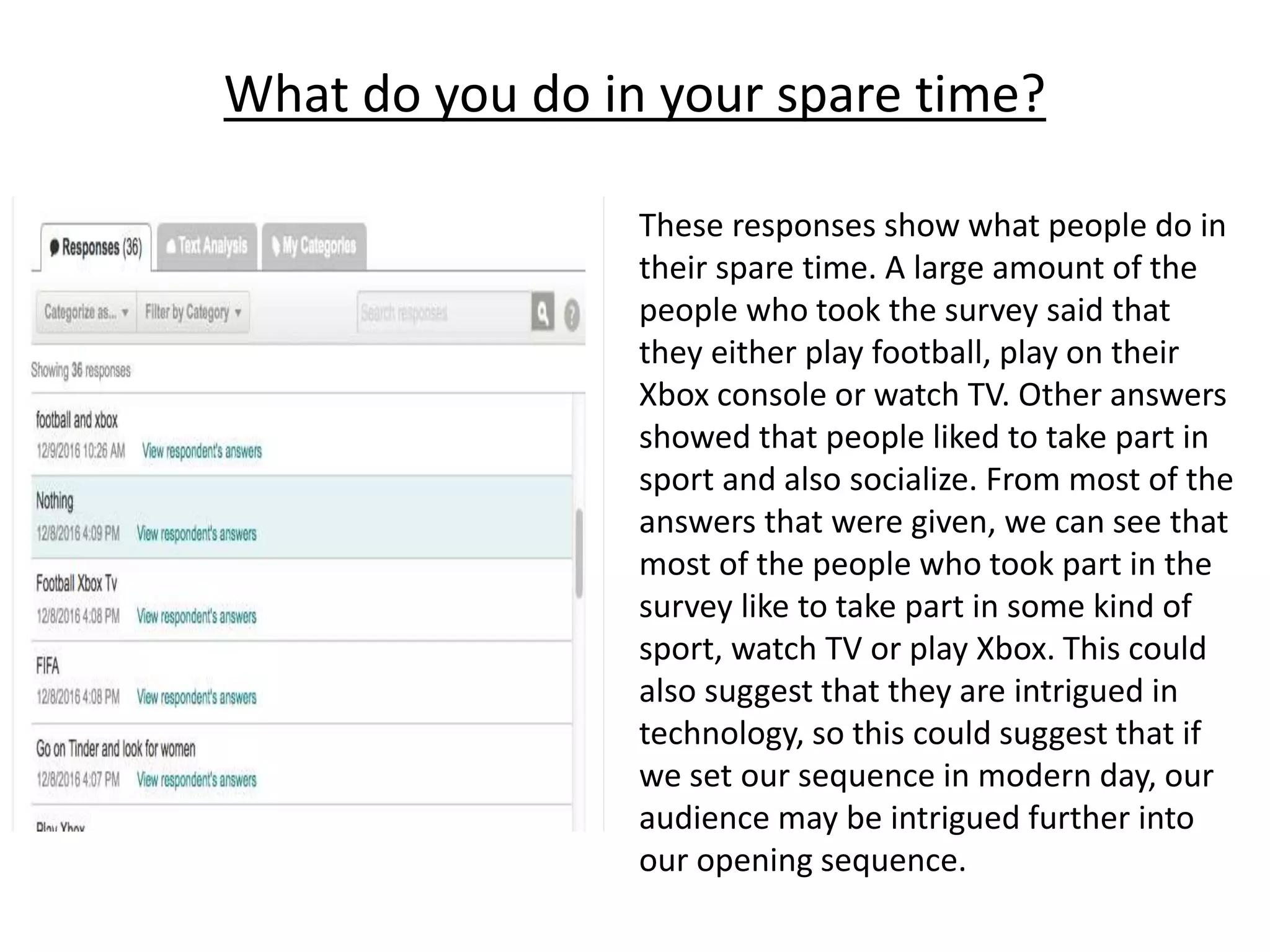 What do you do in your spare time?
These responses show what people do in
their spare time. A large amount of the
people who took the survey said that
they either play football, play on their
Xbox console or watch TV. Other answers
showed that people liked to take part in
sport and also socialize. From most of the
answers that were given, we can see that
most of the people who took part in the
survey like to take part in some kind of
sport, watch TV or play Xbox. This could
also suggest that they are intrigued in
technology, so this could suggest that if
we set our sequence in modern day, our
audience may be intrigued further into
our opening sequence.
 
