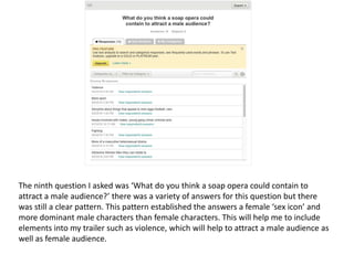 The ninth question I asked was ‘What do you think a soap opera could contain to
attract a male audience?’ there was a variety of answers for this question but there
was still a clear pattern. This pattern established the answers a female ‘sex icon’ and
more dominant male characters than female characters. This will help me to include
elements into my trailer such as violence, which will help to attract a male audience as
well as female audience.
 