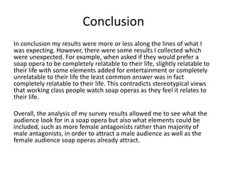 Conclusion
In conclusion my results were more or less along the lines of what I
was expecting. However, there were some results I collected which
were unexpected. For example, when asked if they would prefer a
soap opera to be completely relatable to their life, slightly relatable to
their life with some elements added for entertainment or completely
unrelatable to their life the least common answer was in fact
completely relatable to their life. This contradicts stereotypical views
that working class people watch soap operas as they feel it relates to
their life.
Overall, the analysis of my survey results allowed me to see what the
audience look for in a soap opera but also what elements could be
included, such as more female antagonists rather than majority of
male antagonists, in order to attract a male audience as well as the
female audience soap operas already attract.
 