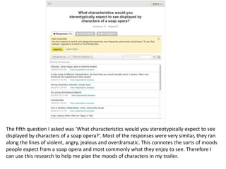 The fifth question I asked was ‘What characteristics would you stereotypically expect to see
displayed by characters of a soap opera?’. Most of the responses were very similar, they ran
along the lines of violent, angry, jealous and overdramatic. This connotes the sorts of moods
people expect from a soap opera and most commonly what they enjoy to see. Therefore I
can use this research to help me plan the moods of characters in my trailer.
 
