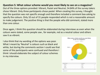 Question 5: What colour scheme would you most likely to see on a magazine?
Out of the three options provided: Vibrant, Pastel and Neutral, 54.84% of the survey takers
chose Vibrant. Only three participants chose pastel. When creating this survey, I thought
that the question was not specific enough and therefore included a comment box asking to
specify the colours. Only 10 out of 31 people responded which is not a reasonable amount
to make judgement. The positive thing is that the people who did comment, stated more
than one colour.
Once again, I think this question should be elaborated during interviews as even when the
colours were stated, some people saw , for example, red as a neutral colour and others
saw it as vibrant.
I also think that my wording of the options was poor.
What I meant by ‘Neutral’ is colours such as black and
white, but during the comments section I could see that
some of the participants were confused and therefore I
think I should elaborate the subject of colour schemes
in my interview.
 