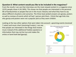 Question 6: What content would you like to be included in the magazines?
From the results I can see that interviews are the most viewed content in a magazine since
13/31 people chose it (41.94%). This shows me that people are interested in the personal
life of bands/artists or people that are in the music industry and what they have to say
about different situations and scenarios. The three least picked answers are gossip, posters
as well as reviews of events which all had 1 person pick them. I think that age links into
why gossip and posters were not a popular pick as they seem childish.
Looking at the two other options that were taken into account- upcoming events (received
7 votes) and music chart (receiving 8 votes), I can see
that people are interested in the things that involve
music instead of the additional freebies (posters) or
information that may not be true and makes the
artists or band look bad (gossip).
 