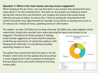 Question 7: What is the main reason you buy music magazines?
When looking at the pie chart, I can see that there is one answer that received the most
votes which is ‘for the entertainment’. This tells me that people are looking to read it
during their leisure time and therefore I can imagine the textual information being
informal and easy to follow. As well as this, if they’re reading for entertainment the
content should be more light hearted for example, funny stories or exciting news such as
CD releases etc. instead of heavy, upsetting stories or information.
The options ‘to relax’ (19.35%) and ‘to keep informed’ (22.58%) were close together which
means that I should also consider them when planning the layout and content of my
magazine. The feature to fit the purpose if relaxing
could include suggestions of music that the audience
could then go and search. To satisfy the audience with
keeping them informed, I’m considering including
upcoming releases or tours.
The option that received the least (3) votes is ‘for the
freebies’ which tells me that people who do purchase
a music magazine do it with a purpose of wanting to
find out about music and artists instead of receiving
random gifts.
 
