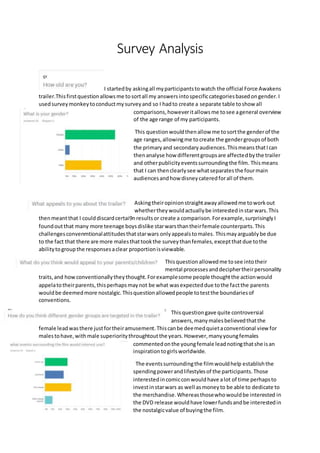 Survey Analysis
I startedby askingall myparticipantstowatch the official Force Awakens
trailer.Thisfirstquestionallowsme tosortall my answersintospecificcategoriesbasedongender.I
usedsurveymonkeytoconductmysurveyand so I hadto create a separate table toshow all
comparisons,howeveritallowsme tosee ageneral overview
of the age range of my participants.
This questionwouldthenallow me tosortthe genderof the
age ranges,allowingme tocreate the gendergroupsof both
the primaryand secondaryaudiences.ThismeansthatIcan
thenanalyse how differentgroupsare affectedbythe trailer
and otherpublicityeventssurroundingthe film. Thismeans
that I can thenclearlysee whatseparatesthe fourmain
audiencesandhow disneycateredforall of them.
Askingtheiropinionstraightawayallowedme toworkout
whetherthey wouldactuallybe interestedinstarwars.This
thenmeantthat I coulddiscardcertai9nresultsor create a comparison.Forexample,surprisinglyI
foundoutthat many more teenage boysdislike starwarsthantheirfemale counterparts.This
challengesconvenmtionalattitudesthatstarwars onlyappealstomales. Thismayarguablybe due
to the fact that there are more malesthattookthe surveythanfemales,exceptthatdue tothe
abilitytogroupthe responsesaclear proportionisviewable.
Thisquestionallowedme tosee intotheir
mental processesanddeciphertheirpersonality
traits,and howconventionallytheythought.Forexamplesome people thoughtthe actionwould
appelatotheirparents,thisperhapsmaynot be what wasexpecteddue tothe factthe parents
wouldbe deemedmore nostalgic.Thisquestionallowedpeople totestthe boundariesof
conventions.
Thisquestiongave quite controversial
answers, manymalesbelievedthatthe
female leadwasthere justfortheiramusement.Thiscanbe deemedquietaconventional view for
malestohave,withmale superioritythroughtoutthe years.However,manyyoungfemales
commentedonthe youngfemale leadnotingthatshe isan
inspirationtogirlsworldwide.
The eventssurroundingthe filmwouldhelp establishthe
spendingpowerandlifestylesof the participants.Those
interestedincomicconwouldhave alot of time perhapsto
investinstarwars as well asmoneyto be able to dedicate to
the merchandise.Whereasthosewhowouldbe interested in
the DVD release wouldhave lowerfundsandbe interestedin
the nostalgicvalue of buyingthe film.
 