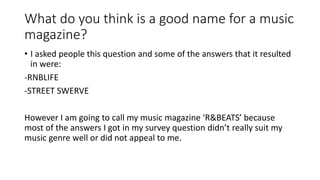 What do you think is a good name for a music 
magazine? 
• I asked people this question and some of the answers that it resulted 
in were: 
-RNBLIFE 
-STREET SWERVE 
However I am going to call my music magazine ‘R&BEATS’ because 
most of the answers I got in my survey question didn’t really suit my 
music genre well or did not appeal to me. 
