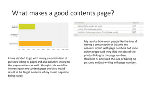 What makes a good contents page? 
My results show most people like the idea of 
having a combination of pictures and 
columns of text with page numbers but some 
other people said they liked the idea of the 
photos linking to the page numbers. 
However no one liked the idea of having no 
pictures and just writing with page numbers. 
I have decided to go with having a combination of 
pictures linking to pages and also columns linking to 
the page numbers as well. I thought this would be 
interesting on my contents page and also would 
result in the target audience of my music magazine 
being happy. 
 