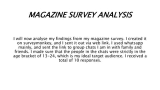 MAGAZINE SURVEY ANALYSIS
I will now analyse my findings from my magazine survey. I created it
on surveymonkey, and I sent ...
