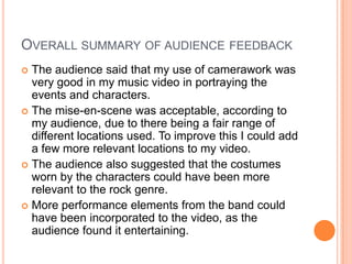 OVERALL SUMMARY OF AUDIENCE FEEDBACK
 The audience said that my use of camerawork was
  very good in my music video in portraying the
  events and characters.
 The mise-en-scene was acceptable, according to
  my audience, due to there being a fair range of
  different locations used. To improve this I could add
  a few more relevant locations to my video.
 The audience also suggested that the costumes
  worn by the characters could have been more
  relevant to the rock genre.
 More performance elements from the band could
  have been incorporated to the video, as the
  audience found it entertaining.
 
