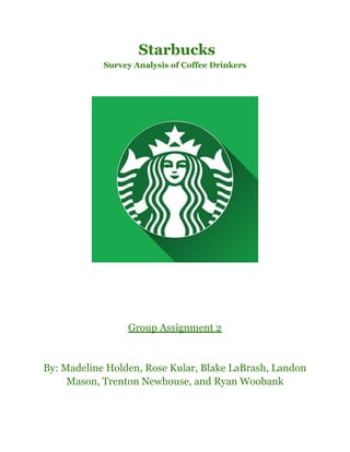 Starbucks
Survey Analysis of Coffee Drinkers
Group Assignment 2
By: Madeline Holden, Rose Kular, Blake LaBrash, Landon
Mason, Trenton Newhouse, and Ryan Woobank
 