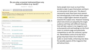 Some people love music so much they
decide to take it upon themselves and learn
an instrument of some sort. This doesn't
necessarily mean they have more passion
but stereotypically it will make them appear
to have a slight higher element of passion
towards the subject area. However knowing
what instruments are played by the target
audience will help with different features
that will take a place in my magazine such
as buzzwords and sub headings on the front
cover or contents page and potentially
competitions to win (for instance) a guitar
etc. Nevertheless some of my key focus
group may have more of an interest in
audio or social media, enhancing new ideas
for possibly aspects of the magazine that
will attract them.
 