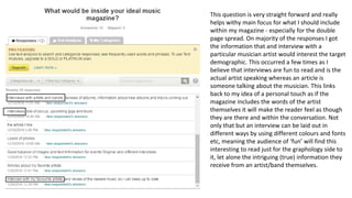 This question is very straight forward and really
helps withy main focus for what I should include
within my magazine - especially for the double
page spread. On majority of the responses I got
the information that and interview with a
particular musician artist would interest the target
demographic. This occurred a few times as I
believe that interviews are fun to read and is the
actual artist speaking whereas an article is
someone talking about the musician. This links
back to my idea of a personal touch as if the
magazine includes the words of the artist
themselves it will make the reader feel as though
they are there and within the conversation. Not
only that but an interview can be laid out in
different ways by using different colours and fonts
etc, meaning the audience of ‘fun’ will find this
interesting to read just for the graphology side to
it, let alone the intriguing (true) information they
receive from an artist/band themselves.
 