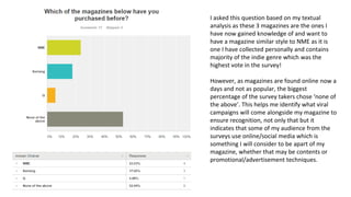 I asked this question based on my textual
analysis as these 3 magazines are the ones I
have now gained knowledge of and want to
have a magazine similar style to NME as it is
one I have collected personally and contains
majority of the indie genre which was the
highest vote in the survey!
However, as magazines are found online now a
days and not as popular, the biggest
percentage of the survey takers chose ‘none of
the above’. This helps me identify what viral
campaigns will come alongside my magazine to
ensure recognition, not only that but it
indicates that some of my audience from the
surveys use online/social media which is
something I will consider to be apart of my
magazine, whether that may be contents or
promotional/advertisement techniques.
 