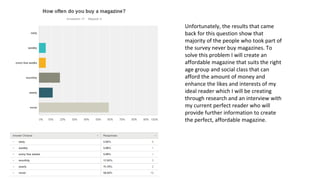 Unfortunately, the results that came
back for this question show that
majority of the people who took part of
the survey never buy magazines. To
solve this problem I will create an
affordable magazine that suits the right
age group and social class that can
afford the amount of money and
enhance the likes and interests of my
ideal reader which I will be creating
through research and an interview with
my current perfect reader who will
provide further information to create
the perfect, affordable magazine.
 