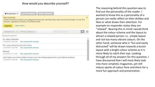 The reasoning behind this question was to
find out the personality of the reader. I
wanted to know this as a personality of a
person can really reflect on their dislikes and
likes or what draws their attention. For
example on responder states they are
“relaxed”. Bearing this in mind I would think
about the colour scheme and the layout to
attract a relaxed person i.e.. simple layout
and not too many vibrant colours. On the
other hand, someone who is “fun and easily
distracted” will be drawn towards a busier
layout with a bright colour scheme as it is
more likely to catch their eye. Looking
through all of my answers for this question, I
have discovered that I will most likely look
into more simplistic magazines, yet still
induce sparks of colour here and there for a
more fun approach and presentation.
 