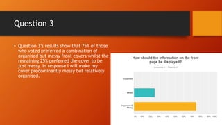 Question 3
• Question 3’s results show that 75% of those
who voted preferred a combination of
organised but messy front covers whilst the
remaining 25% preferred the cover to be
just messy. In response I will make my
cover predominantly messy but relatively
organised.
 