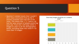 Question 5
• Question 5 yielded results that I couldn’t
draw many conclusions from as the 4
answers available each had 25% of the
votes. This means that 1, 2, 3 and 4+ all
had the same amount of people preferring
each one. From this I will keep within 4
images to cater to all the demographics
better, excluding those who voted 4+ for
more than 4 images.
 