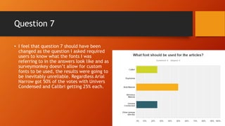 Question 7
• I feel that question 7 should have been
changed as the question I asked required
users to know what the fonts I was
referring to in the answers look like and as
surveymonkey doesn’t allow for custom
fonts to be used, the results were going to
be inevitably unreliable. Regardless Arial
Narrow got 50% of the votes with Univers
Condensed and Calibri getting 25% each.
 