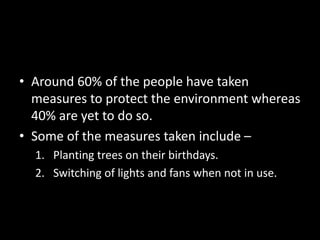 • Around 60% of the people have taken
measures to protect the environment whereas
40% are yet to do so.
• Some of the measures taken include –
1. Planting trees on their birthdays.
2. Switching of lights and fans when not in use.
 