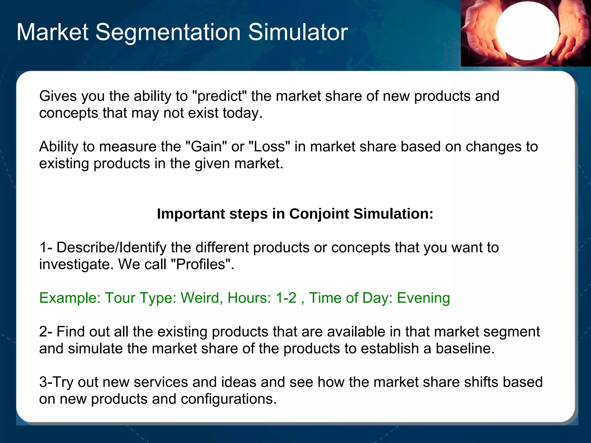 Market Segmentation Simulator Gives you the ability to "predict" the market share of new products and concepts that may not exist today.  Ability to measure the "Gain" or "Loss" in market share based on changes to existing products in the given market. Important steps in Conjoint Simulation: 1- Describe/Identify the different products or concepts that you want to investigate. We call "Profiles". Example: Tour Type: Weird, Hours: 1-2 , Time of Day: Evening 2- Find out all the existing products that are available in that market segment and simulate the market share of the products to establish a baseline.  3-Try out new services and ideas and see how the market share shifts based on new products and configurations. 