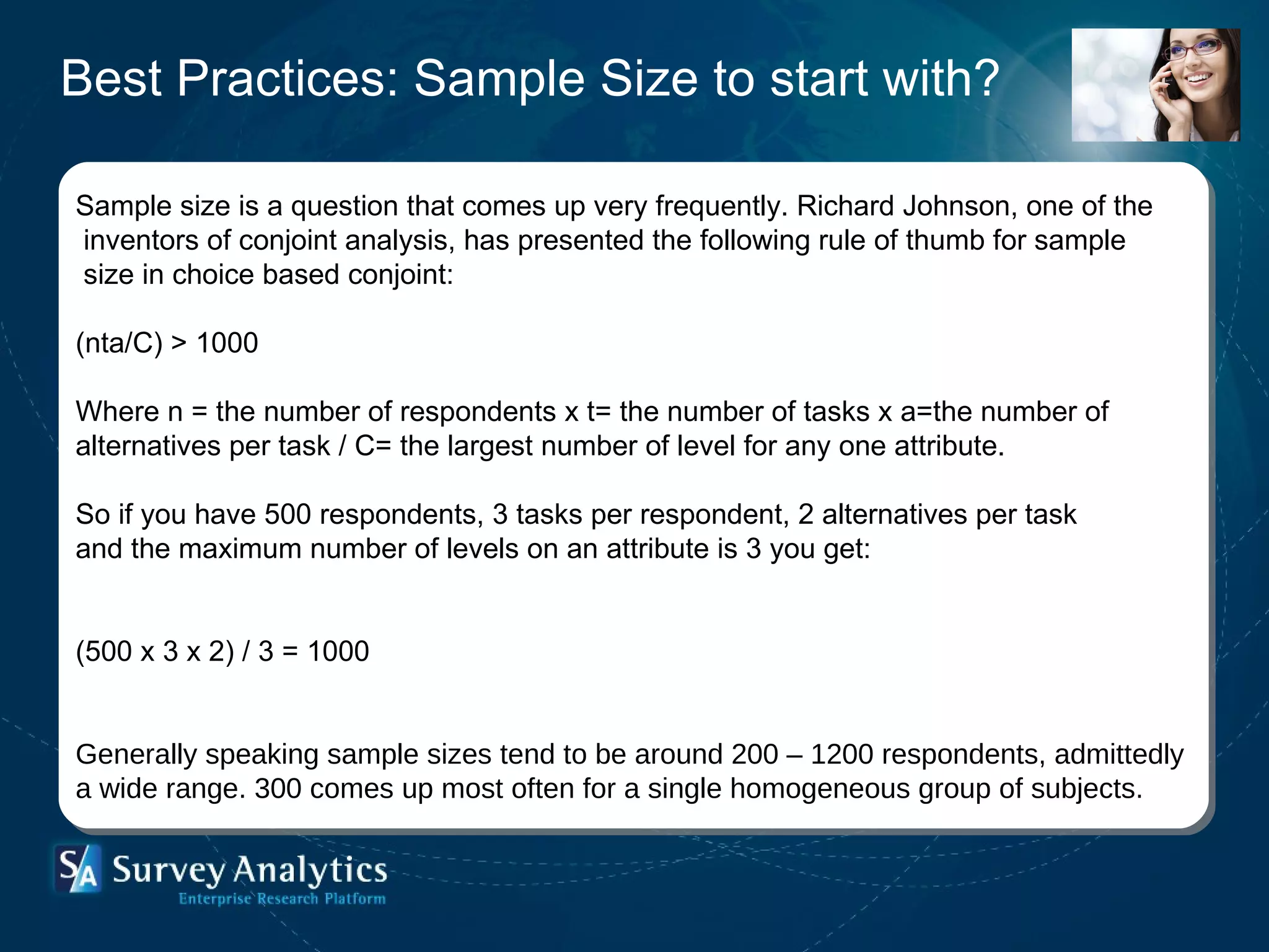 Sample size is a question that comes up very frequently. Richard Johnson, one of the inventors of conjoint analysis, has presented the following rule of thumb for sample size in choice based conjoint: (nta/C) > 1000 Where n = the number of respondents x t= the number of tasks x a=the number of  alternatives per task / C= the largest number of level for any one attribute. So if you have 500 respondents, 3 tasks per respondent, 2 alternatives per task  and the maximum number of levels on an attribute is 3 you get: (500 x 3 x 2) / 3 = 1000 Generally speaking sample sizes tend to be around 200 – 1200 respondents, admittedly  a wide range. 300 comes up most often for a single homogeneous group of subjects. Best Practices: Sample Size to start with? 