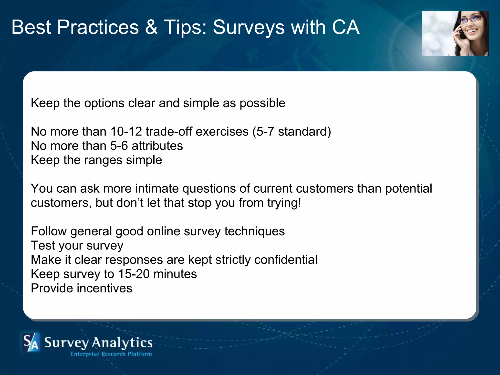Keep the options clear and simple as possible No more than 10-12 trade-off exercises (5-7 standard) No more than 5-6 attributes Keep the ranges simple   You can ask more intimate questions of current customers than potential  customers, but don’t let that stop you from trying! Follow general good online survey techniques  Test your survey Make it clear responses are kept strictly confidential Keep survey to 15-20 minutes Provide incentives Best Practices & Tips: Surveys with CA 