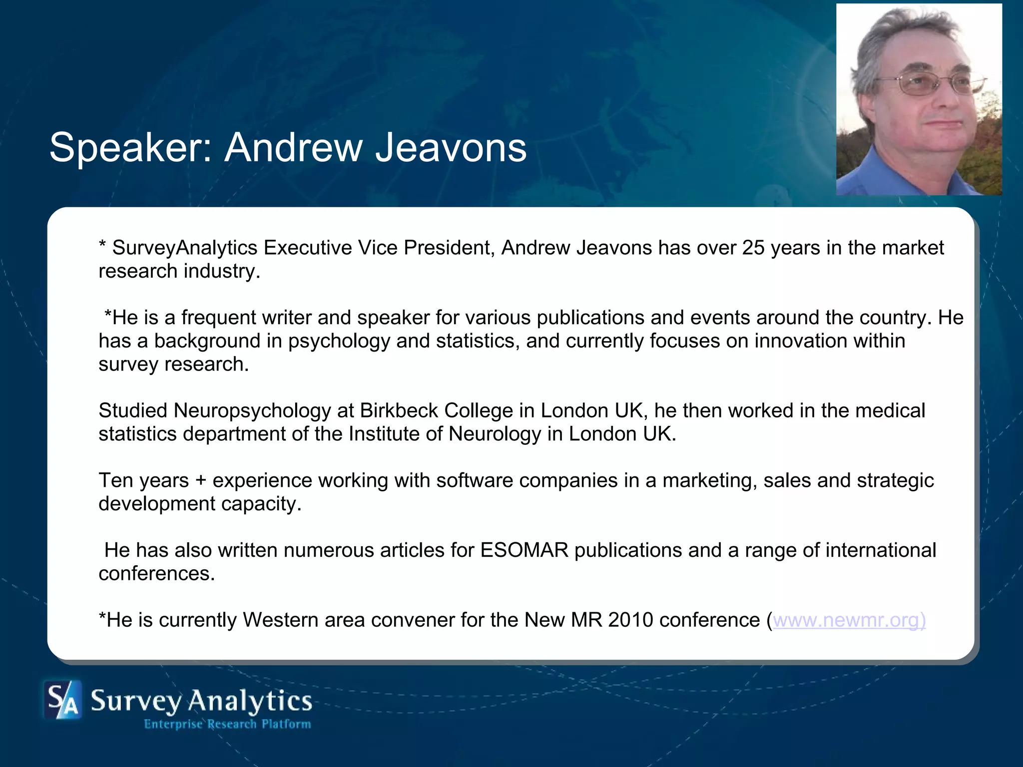 Speaker: Andrew Jeavons * SurveyAnalytics Executive Vice President, Andrew Jeavons has over 25 years in the market research industry. *He is a frequent writer and speaker for various publications and events around the country. He has a background in psychology and statistics, and currently focuses on innovation within survey research. Studied Neuropsychology at Birkbeck College in London UK, he then worked in the medical statistics department of the Institute of Neurology in London UK.  Ten years + experience working with software companies in a marketing, sales and strategic development capacity. He has also written numerous articles for ESOMAR publications and a range of international conferences. *He is currently Western area convener for the New MR 2010 conference ( www.newmr.org) 
