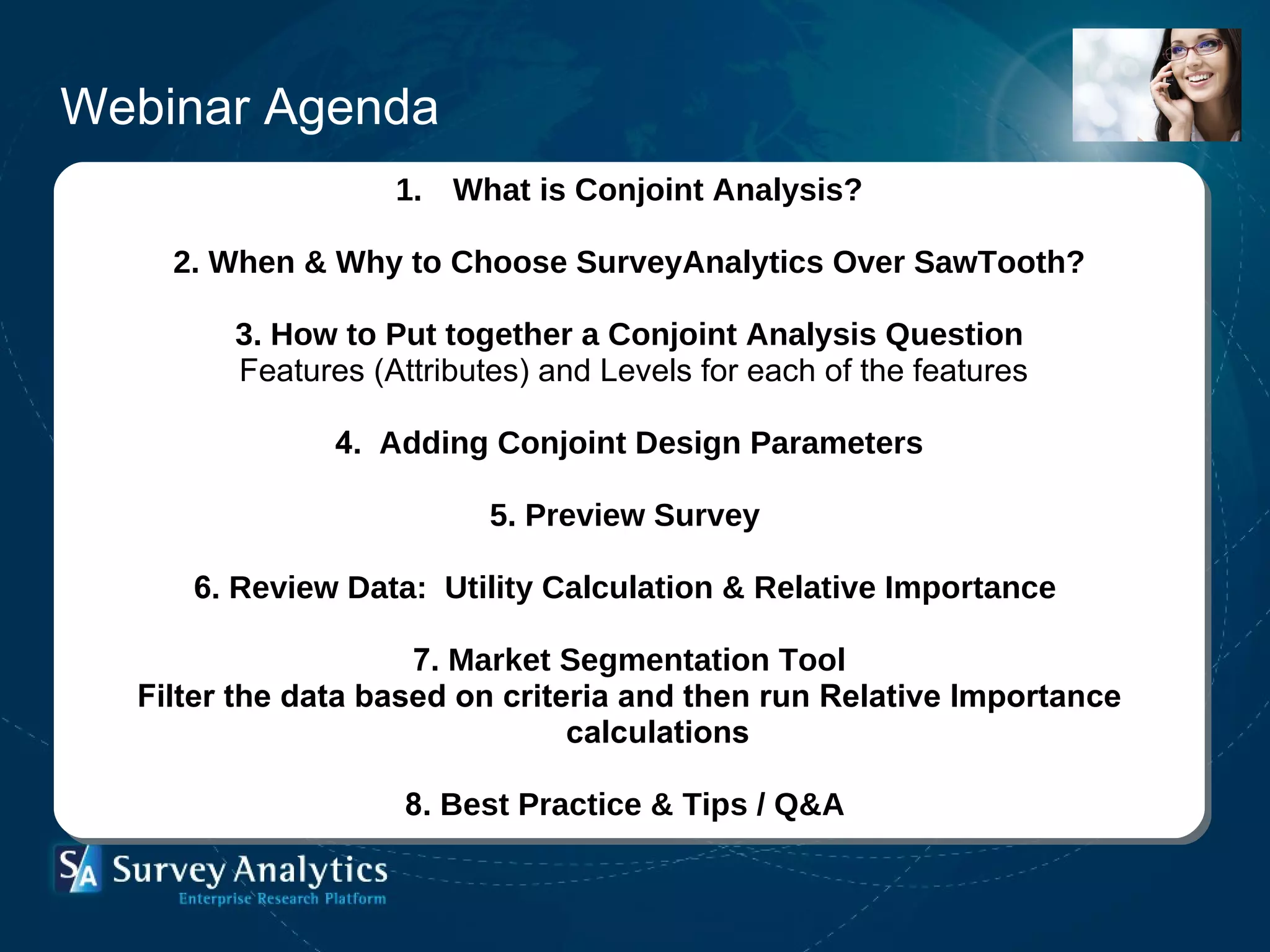What is Conjoint Analysis? 2. When & Why to Choose SurveyAnalytics Over SawTooth? 3. How to Put together a Conjoint Analysis Question   Features (Attributes) and Levels for each of the features 4.   Adding Conjoint Design Parameters   5. Preview Survey  6.  Review Data:  Utility Calculation & Relative Importance     7.  Market Segmentation Tool Filter the data based on criteria and then run Relative Importance calculations   8.  Best Practice & Tips / Q&A   Webinar Agenda 