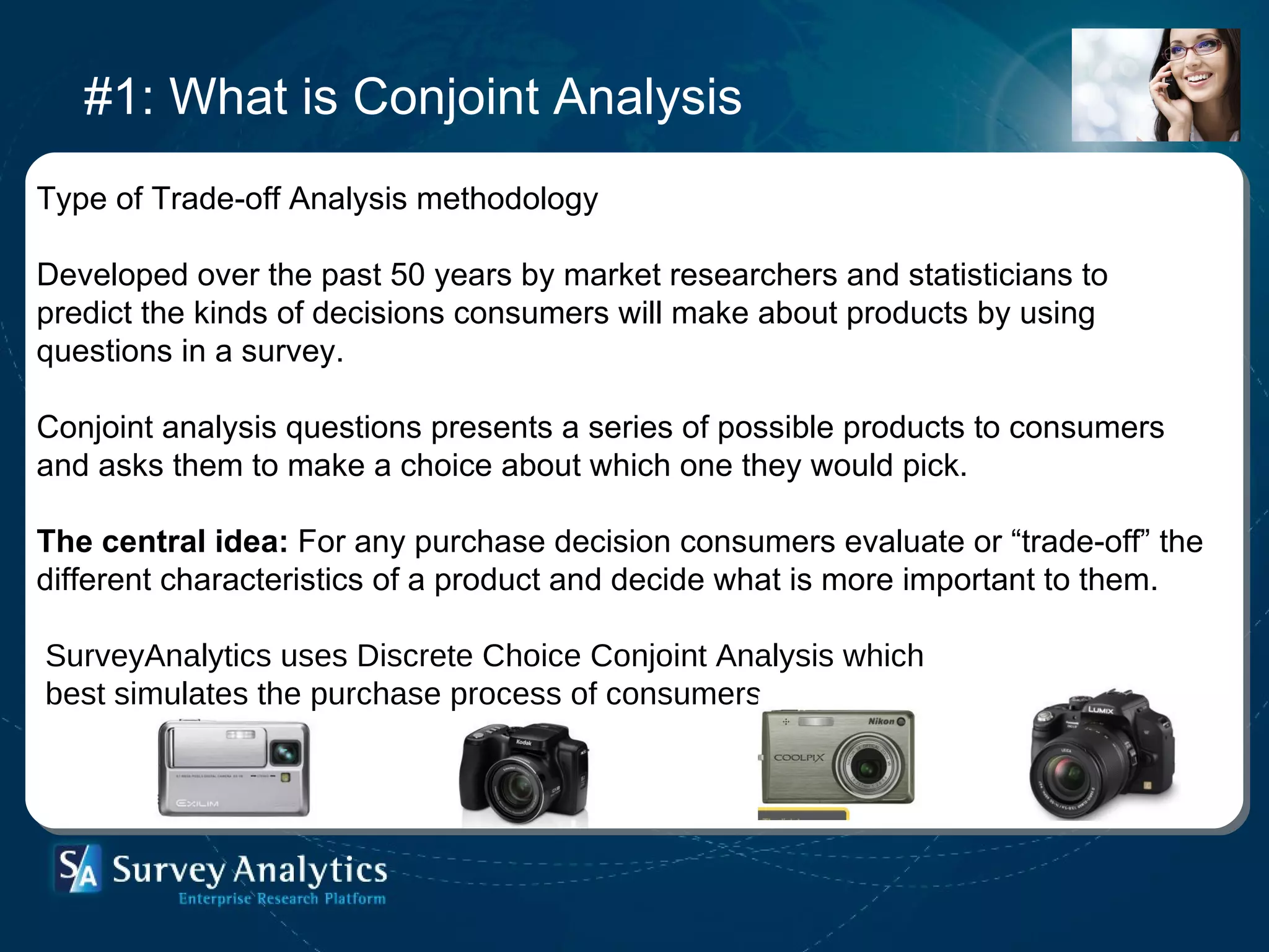 #1: What is Conjoint Analysis Type of Trade-off Analysis methodology Developed over the past 50 years by market researchers and statisticians to  predict the kinds of decisions consumers will make about products by using questions in a survey.  Conjoint analysis questions presents a series of possible products to consumers and asks them to make a choice about which one they would pick.  The central idea:  For any purchase decision consumers evaluate or “trade-off” the different characteristics of a product and decide what is more important to them.  SurveyAnalytics uses Discrete Choice Conjoint Analysis which  best simulates the purchase process of consumers 