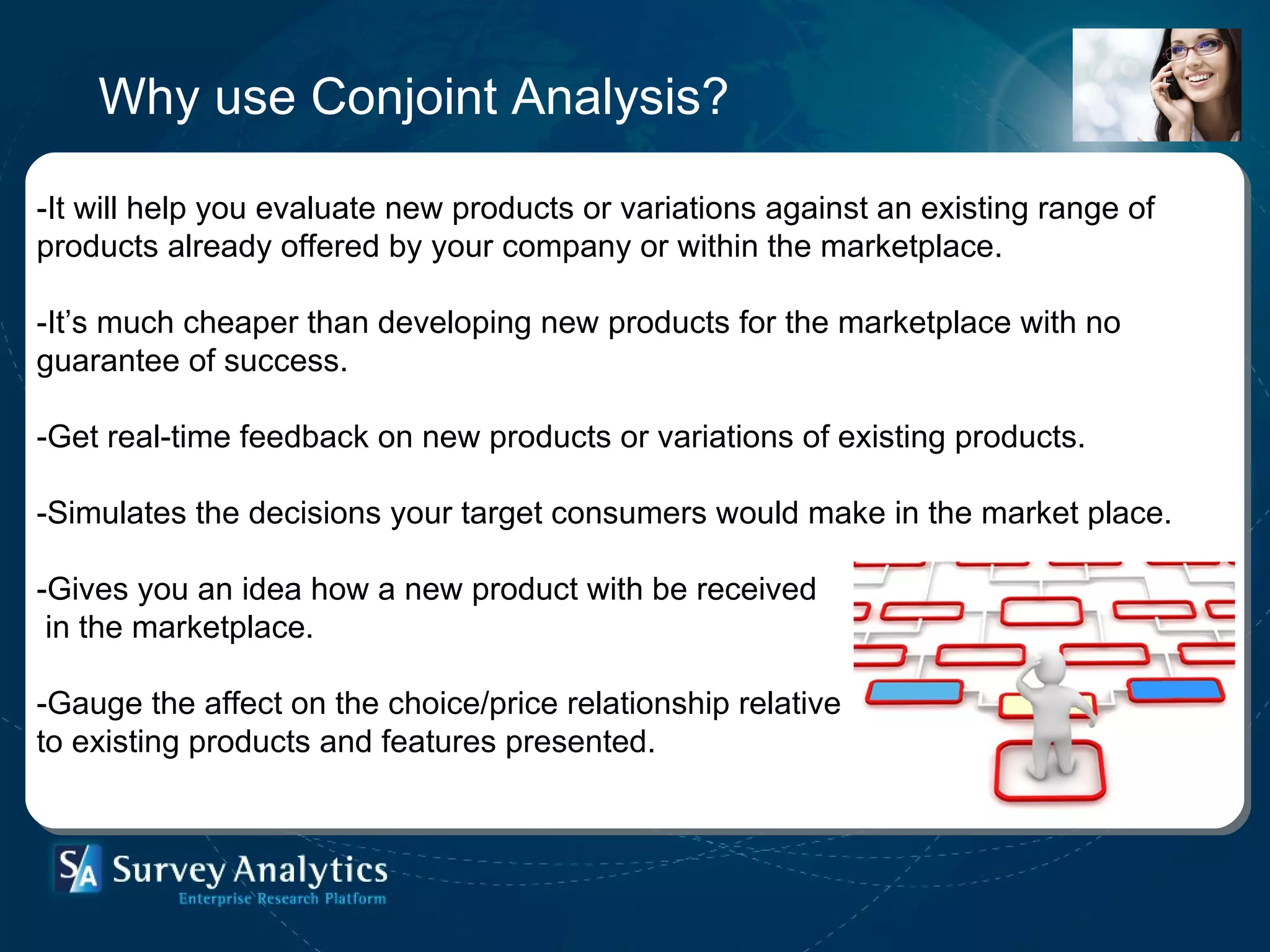 Why use Conjoint Analysis? -It will help you evaluate new products or variations against an existing range of products already offered by your company or within the marketplace. -It’s much cheaper than developing new products for the marketplace with no guarantee of success.  -Get real-time feedback on new products or variations of existing products. -Simulates the decisions your target consumers would make in the market place.  -Gives you an idea how a new product with be received in the marketplace. -Gauge the affect on the choice/price relationship relative to existing products and features presented. 