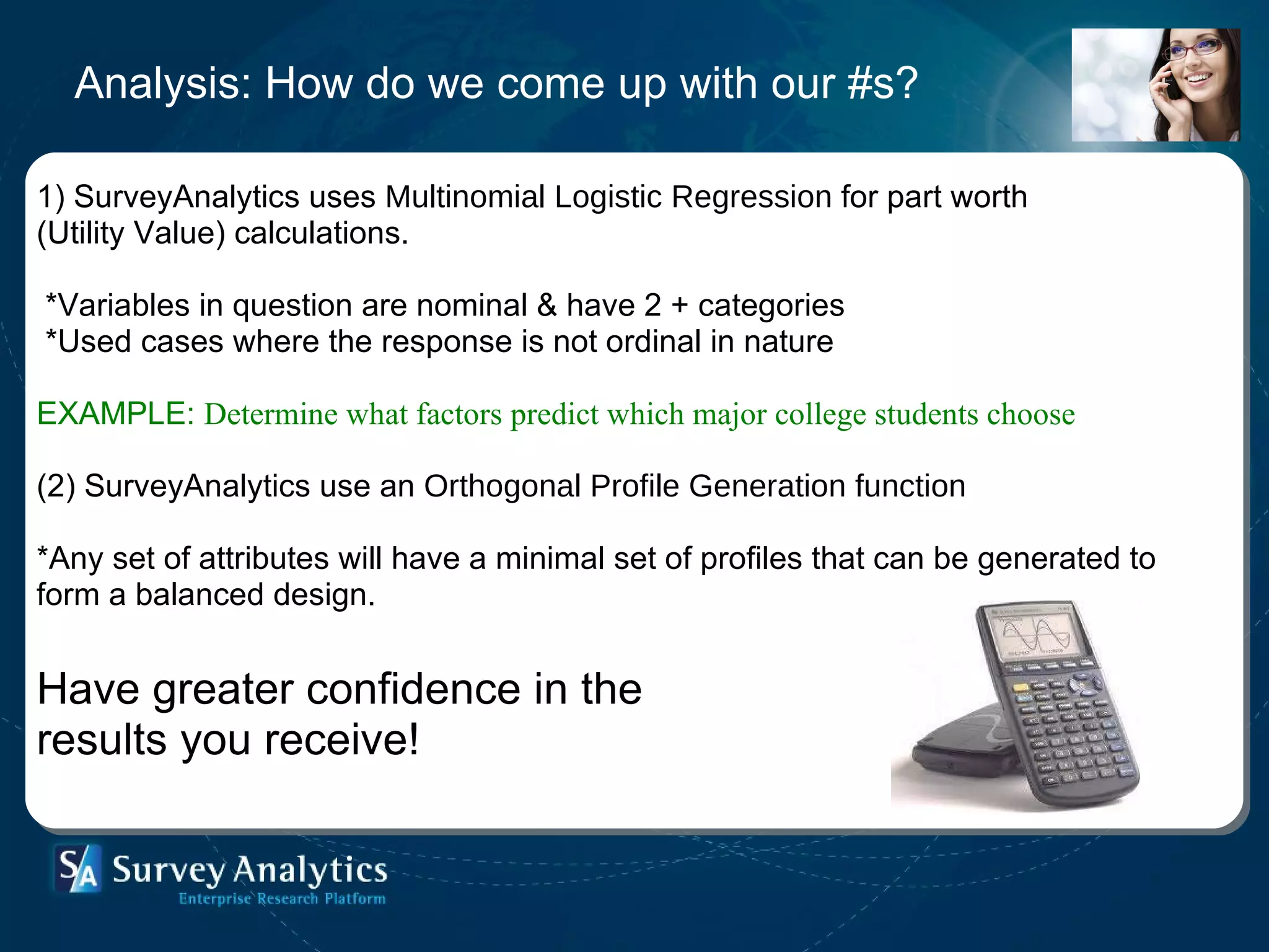 Analysis: How do we come up with our #s? 1) SurveyAnalytics uses  Multinomial Logistic Regression  for part worth  (Utility Value) calculations.   *Variables in question are nominal & have 2 + categories * Used cases where the response is not ordinal in nature EXAMPLE:  Determine what factors predict which major college students choose   (2) SurveyAnalytics use an  Orthogonal Profile Generation function   *Any set of attributes will have a minimal set of profiles that can be generated to form a balanced design.    Have greater confidence in the  results you receive!  