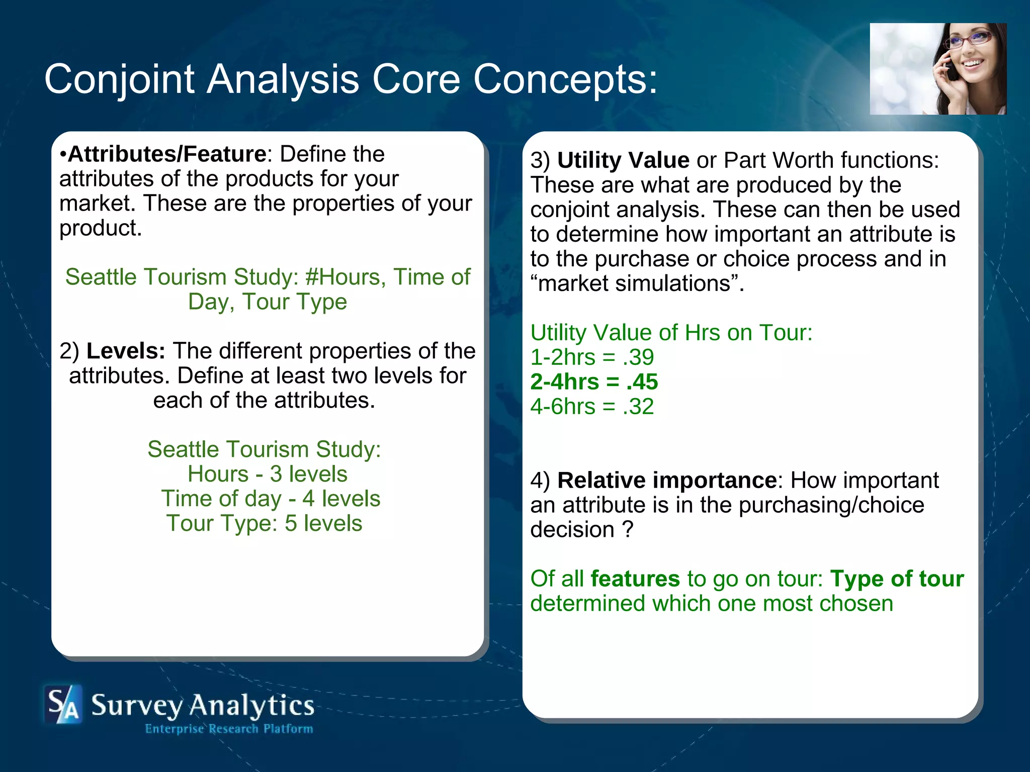 Conjoint Analysis Core Concepts: Attributes/Feature :  Define the attributes of the products for your market. These are the properties of your product. Seattle Tourism Study: #Hours, Time of Day, Tour Type 2)  Levels:   The different properties of the attributes. Define at least two levels for each of the attributes.  Seattle Tourism Study:  Hours - 3 levels Time of day - 4 levels Tour Type: 5 levels  3)  Utility Value  or Part Worth functions:  These are what are produced by the conjoint analysis. These can then be used to determine how important an attribute is to the purchase or choice process and in “market simulations”.   Utility Value of Hrs on Tour: 1-2hrs = .39 2-4hrs = .45 4-6hrs = .32 4)  Relative importance :  How important an attribute is in the purchasing/choice decision ? Of all  features  to go on tour:  Type of tour  determined which one most chosen 