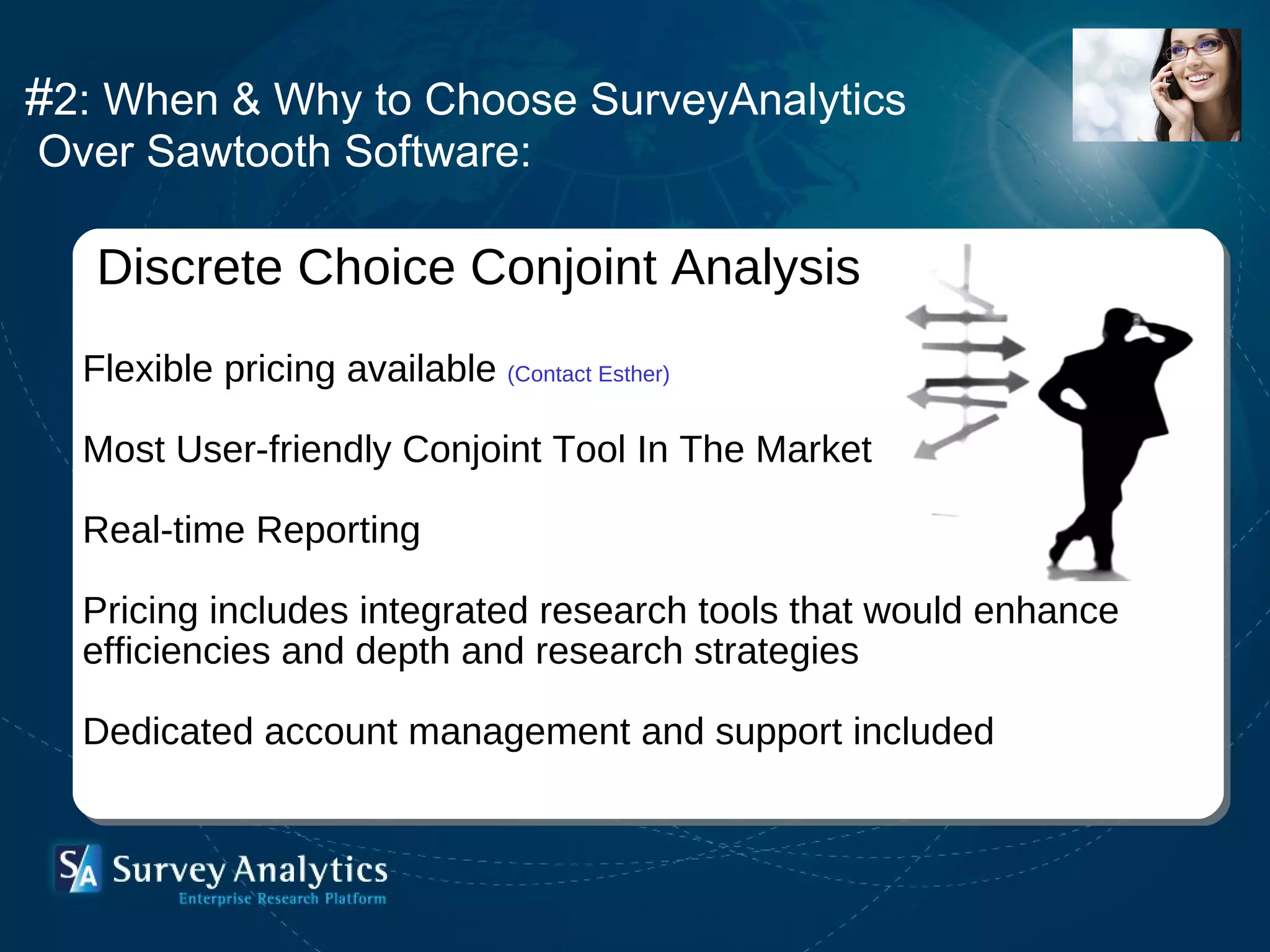 # 2: When & Why to Choose SurveyAnalytics Over Sawtooth Software:   Discrete Choice Conjoint Analysis Flexible pricing available  (Contact Esther) Most User-friendly Conjoint Tool In The Market Real-time Reporting  Pricing includes integrated research tools that would enhance efficiencies and depth and research strategies  Dedicated account management and support included 