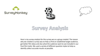 Here is my survey analysis for the survey we as a group created. The reason
why we created a survey was to help us find an established target audience,
get better film ideas and also what the audience want to see included in our
final film trailer. We used a variety of different question styles to help us
identify collect accurate results as possible.
 