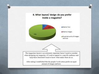 The magazines layout is an extremely important factor I need to consider
when designing my magazine, if I want to appeal to a specific audience and
      keep them interested I need to know what makes them do so.

  After asking I established that the people I wish entice prefer an equal
                        amount of images and text.
 