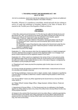 1. THE KERALA SURVEY AND BOUNDARIES ACT, 1961
                                  (Act 37 of 1961)

(An Act to considerate, amend and unity the law relating to the survey of lands and settlement
                         of boundary disputes in the State of Kerala. )

Preamble.- Whereas it is expedient to consolidate, amend and unify the law relating to
survey of Lands and settlement of boundary disputes in the State of Kerala. Be it
enacted in the Twelfth year of the Republic of India as follows:-

                                           CHAPTER 1
                                          PRELIMINARY

1. Short title, extent and commencement- (1) This Act may be called the Kerala Survey and
Boundaries Act, 1961. (2) It extends to the whole of the State of Kerala and shall come into
force on such date as the Government may, by notification in the Gazette, appoint
2. Definitions.- In this act, unless the context otherwise requires,-
         (i) "Collector" means the Collector of the district, having juris-diction over the area
         (ii) "Government Land" means any Land the propriety right of which vests in the
         Government;
         (iii) "Prescribed" means Prescribed by rules made by the Government under this Act;
         (iv) "Registered holder of any land" means the person in whose name the land in
         question is registered in the
Government accounts of the village

Explanation (1). - When any person other than the registered holder is in lawful management
of a land, otherwise than as agent or servant of the registered holder or as mortgage, such
person shall be deemed to be the registered respect of such land.

Explanation (2 ).- When a land is so registered in the names of two or more persons jointly,
the registered holder shall, for the purpose of this Act, be the persons who is recognized by
the other joint holder or joint holders the land or who ,in the case of dispute, is recognized by
the Collector as the principle joint holder.

(v) "Registered Land" means any land the proprietary right of which does not vest in the
Government.

(vi) "Survey includes all operations incidental to the determination, measurement and record
of a boundary and includes a resurvey:

(vii) "Survey mark&rdquo; means any mark or object, erected, made, employed or specified by
a Survey Officer to indicate or determine or assist in determining the position or level of any
point or points;

(viii) "Survey Officer" means any officer appointed by the Government as a Survey Officer
under section 3;

(ix) "Village Official" includes Village Officer, Village Assistant, Adhikari, Menon, Potail and
Shanbogue.

3. Appointment of Survey Officer.- (1) The Government may, by notification in the Gazette,
appoint any officer either by name or by virtue of his office to be a Survey Officer for all or any
of the purpose of this Act.

(2) Subject to the control of the Government and of any other officer or authority appointed by
the Government in this behalf, every officer appointed as Survey Officer shall exercise the
powers and form the duties of a Survey Officer within such local limits as the Government
may, from time to time direct.
 